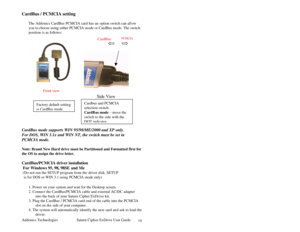 Page 15Addonics Technologies Saturn Cipher ExDrive Use r Guide 
 
14
CardBus / PCMCIA setting 
 
The Addonics CardBus PCMCIA card has an option switch can all ow 
you to choose using either PCMCIA m ode or CardBus mode. The switch 
position is as follows: 
       
        
  
 
 
 
 
 
 
 
 
Side View 
 
 
 
 
 
CardBus mode supports WIN 95/98/ME/2000 and XP only.  
For DOS, WIN 3.1x and WIN NT, the switch must be set in 
PCMCIA mode. 
       
Note: Brand New Har d drive must be Partitioned and Fo rmatted first...