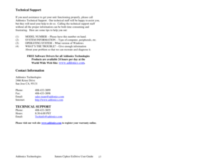 Page 18Addonics Technologies Saturn Cipher ExDrive Use r Guide 
 
17
Technical Support 
 
If you need assistan ce to get your unit functionin g properly, please call 
Addonics Technical Support .  Our technical staff will be happy to  assist you, 
but they will need your help to do so.  Calling th e technical support staff 
without all the proper information can be both time consuming and 
frustrating.  Here are some tips to help yo u out: 
 
(1) MODEL NUMBER – Please have this number on hand. 
(2) SYSTEM...