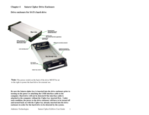 Page 8Addonics Technologies Saturn Cipher ExDrive Use r Guide 
 
7
Chapter 4  Saturn Ciph er Drive Enclosure  
 
Drive enclosure for SATA hard drive 
 
 
 
 
 
 
 
 
 
 
 
 
 
 
 
 
 
 
 
 
Be sure the Saturn cipher key is inserted into the drive enclosure prior to 
turning on the po wer or attaching the USIB interfa ce cable to the 
computer. Hard drive will not be detected if the inter face cable is 
attached to the computer without the Cipher key inserted first.  Under 
such condition, the power to the...