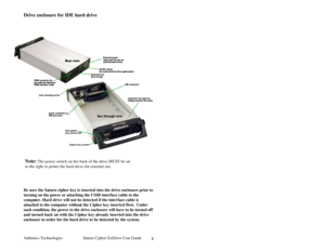 Page 9Addonics Technologies Saturn Cipher ExDrive Use r Guide 
 
8
Drive enclosure for IDE hard drive 
 
 
 
 
 
 
 
 
 
 
 
 
 
 
 
 
 
 
 
 
 
 
 
 
 
 
 
 
 
Be sure the Saturn cipher key is i nserted into the drive enclosure prior to 
turning on the power or attaching the USIB interfa ce cable to the 
computer. Hard drive will not be detected if the inter face cable is 
attached to the computer without the Cipher key inserte d first.  Under 
such condition, the power to the drive enclosure will have to be...