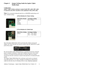 Page 7Addonics Technologies – Jupiter Cipher Mobile Rack User’s Guide v1.0 6
Chapter 4  Jumper Settings Inside the Jupiter Cipher 
Mobile Rack 
 
Configuration: 
Jupiter Cipher ExDrive enclosure is placed inside IDE cradle. IDE cradle 
is connected to the IDE Controller on the mainboard with an IDE cable. 
 
Note: We recommend setting the hard dr ive to MASTER mode/setting at all 
times. (Default setting) 
                          J4 Pin Definition for Master Setting 
 
 
 
  J1 Pin Definition for Mobile Rack...