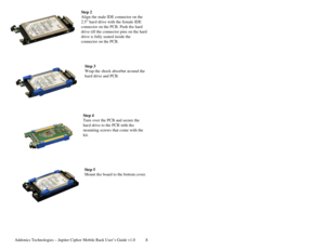 Page 9Addonics Technologies – Jupiter Cipher Mobile Rack User’s Guide v1.0 8
Step 2 
Align the male IDE connector on the 
2.5” hard drive with the female IDE 
connector on the PCB. Pus h the hard 
drive till the connector pins on the hard 
drive is fully seated inside the 
connector on the PCB.  
 
 
 
 
Step 3 
Wrap the shock absorbe r around the 
hard drive and PCB. 
 
 
 
 
 
 
 
Step 4 
Turn  over the PCB and sec ure the 
hard drive to the PCB w ith the 
mounting screws that come with the 
kit....