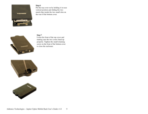 Page 10Addonics Technologies – Jupiter Cipher Mobile Rack User’s Guide v1.0 9
Step 6 
Put the top cove r on by holding it in n ear 
vertical position and sliding th e two 
metal clips inside the two small slots on 
the rear of the bottom cove r. 
 
 
 
 
 
 
 
Step 7 
Lower the front of the top cover and 
makin g sure the two cov ers lined up 
properly. Tighten the small retaining 
screw on the front of the bottom cover 
to close the enclosure. 
 
 
 
 
 
 
 
 
 
 
 
 
 
 
 
 
 
 
 
 
 
  