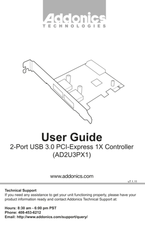 Page 1T E C H N O L O G I E S
User Guide
2-Port USB 3.0 PCI-Express 1X Controller(AD2U3PX1)
Technical Support
If you need any assistance to get your unit functioning properly, please have your 
product information ready and contact Addonics Technical Support at:
Hours: 8:30 am - 6:00 pm PST
Phone: 408-453-6212
Email: http://www.addonics.com/support/query/
v7.1.11
www.addonics.com         