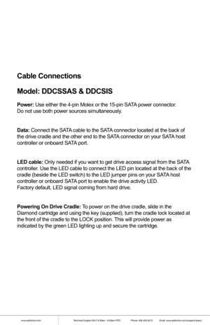 Page 4Cable Connections
Model: DDCSSAS & DDCSIS
Power: Use either the 4-pin Molex or the 15-pin SATA power connector. 
Do not use both power sources simultaneously.
Data:  Connect the SATA cable to the SATA connector located at the back of 
the drive cradle and the other end to the SATA connector on your SATA host 
controller or onboard SATA port.
LED cable: Only needed if you want to get drive access signal from the SATA 
controller. Use the LED cable to connect the LED pin located at the back of the 
cradle...