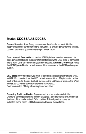 Page 6Model: DDCSSAU & DDCSIU
Power: Using the 4-pin floppy connector of the Y-cable, connect it to the 
floppy-type power connector on the converter. To provide power for the y-cable, 
connect it to one of your desktops 4-pin molex cable.
Data: Internal Connection - Use the USB 5-pin header cable to connect to 
the 5-pin connection on the converter located below the USB Type B connector 
to the 5-pin USB connection on your motherboard. External Connection - Use 
the USB Type A-B data cable to connect the...