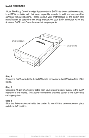 Page 5www.addonics.comTechnical Support (M-F 8:30am - 6:00pm PST)    Phone: 408-453-6212  Email: www.addonics.com/support/query/
Model: RDCSSAES
*Note: The Ruby Drive Cartridge System with the SATA interface must be connected 
to a SATA controller with hot swap capability in order to add and remove drive 
cartridge without rebooting. Please consult your motherboard or the add-\
in card 
manufacturer to determine hot swap support on your SATA controller. All of the 
Addonics SATA Host Controllers are hot swap...