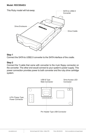 Page 6www.addonics.comTechnical Support (M-F 8:30am - 6:00pm PST)    Phone: 408-453-6212  Email: www.addonics.com/support/query/
Model: RDCSSAEU
This Ruby model will hot-swap.
Step 1
Connect the SATA to USB2.0 converter to the SATA interface of the cradle. 
Step 2
Connect the Y-cable that came with converter to the 4-pin floppy connector on 
the converter. The other end would connect to your system’s power supply. This 
power connection provides power to both converter and the ruby drive car\
tridge 
system....