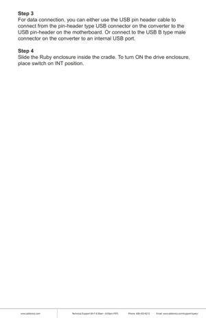 Page 7www.addonics.comTechnical Support (M-F 8:30am - 6:00pm PST)    Phone: 408-453-6212  Email: www.addonics.com/support/query/
Step 3
For data connection, you can either use the USB pin header cable to 
connect from the pin-header type USB connector on the converter to the 
USB pin-header on the motherboard. Or connect to the USB B type male 
connector on the converter to an internal USB port.
Step 4
Slide the Ruby enclosure inside the cradle. To turn ON the drive enclosure, 
place switch on INT position. 