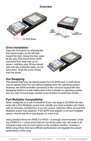 Page 2www.addonics.comTechnical Support (M-F 8:30am - 6:00pm PST)    Phone: 408-453-6212  Email: www.addonics.com/support/query/
Overview
Drive Installation
Open the front panel by pressing the 
front panel button on the left side 
toward the right. Swing the door open 
all the way, then insert drives SATA 
connector first, label side up as 
shown, until they stop. Drives should 
slide into the enclosure easily, do not 
force them. Snap the cover closed 
over the drives. 
Hot Swapping
The cabinet itself may be...