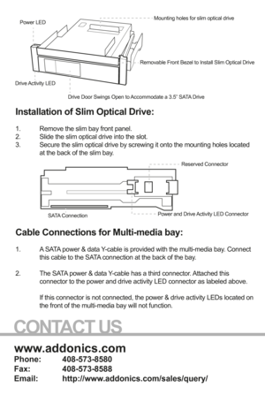 Page 2www.addonics.com
Phone:   408-573-8580
Fax:     408-573-8588
Email:   http://www.addonics.com/sales/query/
CONTACT US
Installation of Slim Optical Drive: 
1.  Remove the slim bay front panel.
2.  Slide the slim optical drive into the slot.
3.  Secure the slim optical drive by screwing it onto the mounting holes loc\
ated  
  at the back of the slim bay.
 
 
Cable Connections for Multi-media bay:
1.  A SATA power & data Y-cable is provided with the multi-media bay. Connect  
  this cable to the SATA...