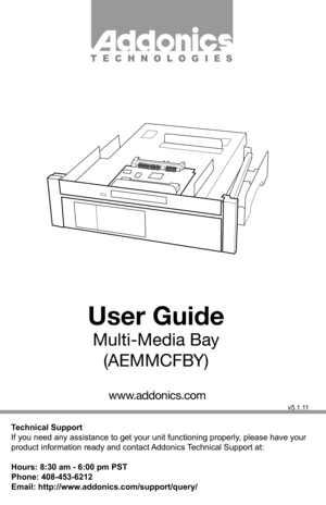 Page 1Technical Support
If you need any assistance to get your unit functioning properly, please have your 
product information ready and contact Addonics Technical Support at:
Hours: 8:30 am - 6:00 pm PST
Phone: 408-453-6212
Email: http://www.addonics.com/support/query/
v5.1.11
T E C H N O L O G I E S
www.addonics.com
User Guide
Multi-Media Bay(AEMMCFBY)         