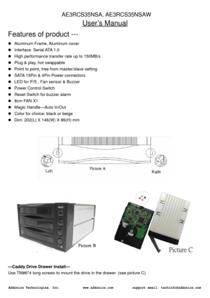 Page 1User’s Manual 
Features of product --- z Aluminum Frame, Aluminum cover 
z Interface: Serial ATA 1.0 
z High performance transfer rate up to 150MB/s 
z Plug & play, hot swappable 
z Point to point, free from master/slave setting 
z SATA 15Pin & 4Pin Power connectors 
z LED for P/S , Fan sensor & Buzzer 
z Power Control Switch 
z Reset Switch for buzzer alarm 
z 8cm FAN X1 
z Magic Handle—Auto In/Out 
z Color for choice: black or beige 
z Dim: 202(L) X 146(W) X 86(H) mm 
  
                  
---Caddy...