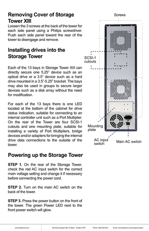 Page 2www.addonics.comTechnical Support (M-F 8:30am - 6:00pm PST)    Phone: 408-453-6212  Email: www.addonics.com/support/query/
Removing Cover of Storage 
Tower XIII
Loosen the 3 screws at the back of the tower for 
each side panel using a Philips screwdriver. 
Push each side panel toward the rear of the 
tower to disengage and remove.
Installing drives into the 
Storage Tower 
Each of the 13 bays in Storage Tower XIII can 
directly secure one 5.25” device such as an 
optical drive or a 3.5” device such as a...