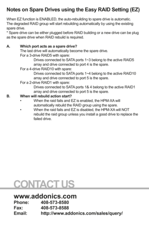 Page 8www.addonics.com
Phone:   408-573-8580
Fax:     408-573-8588
Email:   http://www.addonics.com/sales/query/
CONTACT US
Notes on Spare Drives using the Easy RAID Setting (EZ)
When EZ function is ENABLED, the auto-rebuilding to spare drive is autom\
atic.
The degraded RAID group will start rebuilding automatically by using the\
 existing 
spare drive.
* Spare drive can be either plugged before RAID building or a new drive \
can be plug 
as the spare drive when RAID rebuild is required.
A.  Which port acts...