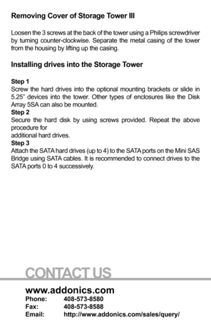 Page 3www.addonics.com
Phone:   408-573-8580
Fax:     408-573-8588
Email:   http://www.addonics.com/sales/query/
CONTACT US
Removing Cover of Storage Tower III
Loosen the 3 screws at the back of the tower using a Philips screwdriver\
 
by turning counter-clockwise. Separate the metal casing of the tower 
from the housing by lifting up the casing.
Installing drives into the Storage Tower 
Step 1
Screw the hard drives into the optional mounting brackets or slide in 
5.25” devices into the tower. Other types of...