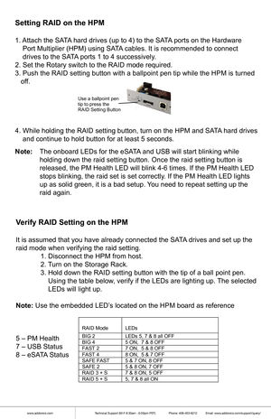 Page 6www.addonics.comTechnical Support (M-F 8:30am - 6:00pm PST)    Phone: 408-453-6212  Email: www.addonics.com/support/query/
Setting RAID on the HPM
1. Attach the SATA hard drives (up to 4) to the SATA ports on the Hardware 
    Port Multiplier (HPM) using SATA cables. It is recommended to connect 
    drives to the SATA ports 1 to 4 successively.
2. Set the Rotary switch to the RAID mode required.
3. Push the RAID setting button with a ballpoint pen tip while the HPM i\
s turned 
   off.
4. While holding...
