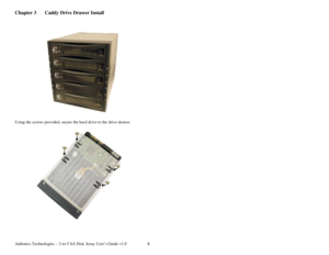 Page 9Addonics Technologies – 3-to-5 SA Disk Array User’s Guide v1.0 8
Chapter 3  Caddy Drive Drawer Install 
 
 
 
 
Using the screws provided, secure the hard drive to the drive drawer. 
 
 
 
 
 
 
 
 
 
 
 
 
 
 
 
 
 
 
 
  