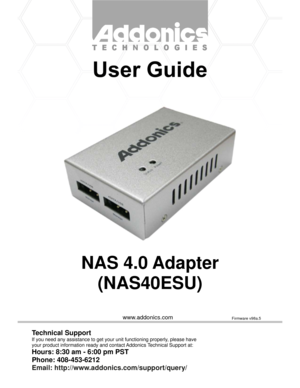 Page 1www.addonics.com
NAS 4.0 Adapter
(NAS40ESU)
Technical Support
If you need any assistance to get your unit functioning properly, please have
your product information ready and contact Addonics Technical Support at:
Hours: 8:30 am - 6:00 pm PST
Phone: 408-453-6212
Email: http://www.addonics.com/support/query/
Firmware v98a.5 