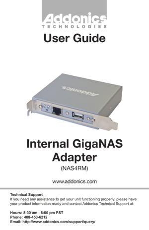 Page 1Technical Support
If you need any assistance to get your unit functioning properly, please have 
your product information ready and contact Addonics Technical Support at:
Hours: 8:30 am - 6:00 pm PST
Phone: 408-453-6212
Email: http://www.addonics.com/support/query/
T E C H N O L O G I E S
www.addonics.com
Internal GigaNASAdapter
(NAS4RM)
User Guide         