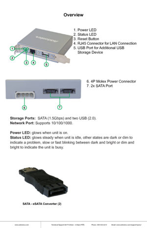 Page 2www.addonics.comTechnical Support (M-F 8:30am - 6:00pm PST)    Phone: 408-453-6212  Email: www.addonics.com/support/query/
Overview
1
2
345
67
1. Power LED
2. Status LED
3. Reset Button
4. RJ45 Connector for LAN Connection
5. USB Port for Additional USB 
    Storage Device
6. 4P Molex Power Connector
7. 2x SATA Port
Storage Ports:  SATA (1.5Gbps) and two USB (2.0).
Network Port: Supports 10/100/1000.
Power LED: glows when unit is on.
Status LED: glows steady when unit is idle, other states are dark or...