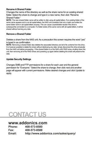 Page 16www.addonics.com
Phone:   408-573-8580
Fax:     408-573-8588
Email:   http://www.addonics.com/sales/query/
CONTACT US
Step 3 is to set the initial permissions for the new share. A permission setting for
“Everyone” as well as each individual user is listed, with the def\
ault permission set to
None for both SMB and FTP. Once you have reviewed the permissions for all users 
and made any desired changes, clicking on “Create Share Folder” wi\
ll complete the 
Wizard.
Rename A Shared Folder
Changes the name...