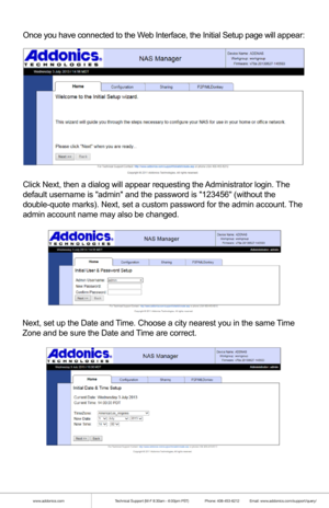 Page 5www.addonics.comTechnical Support (M-F 8:30am - 6:00pm PST)    Phone: 408-453-6212  Email: www.addonics.com/support/query/
Once you have connected to the Web Interface, the Initial Setup page will appear:
Click Next, then a dialog will appear requesting the Administrator login. The 
default username is admin and the password is 123456 (without the 
double-quote marks). Next, set a custom password for the admin account.\
 The 
admin account name may also be changed.
Next, set up the Date and Time. Choose...