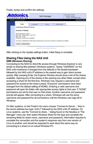 Page 6www.addonics.comTechnical Support (M-F 8:30am - 6:00pm PST)    Phone: 408-453-6212  Email: www.addonics.com/support/query/
Finally, review and confirm the settings:
After clicking on the Update settings button, Initial Setup is complete.\
Sharing Files Using the NAS Unit
SMB (Windows Sharing)
Connecting to the NAS for direct file access through Windows Explorer is\
 very 
similar to sharing files between Windows systems. Typing “\\ADDNAS” (or the 
NAS units hostname if changed from the default) or the...