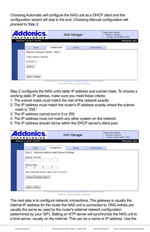 Page 10www.addonics.comTechnical Support (M-F 8:30am - 6:00pm PST)    Phone: 408-453-6212  Email: www.addonics.com/support/query/
Choosing Automatic will configure the NAS unit as a DHCP client and the
configuration wizard will skip to the end. Choosing Manual configuration\
 will 
proceed to Step 2.
Step 2 configures the NAS units static IP address and subnet mask. To choose a 
working static IP address, make sure you meet these criteria:
1. The subnet mask must match the rest of the network exactly.
2. The IP...