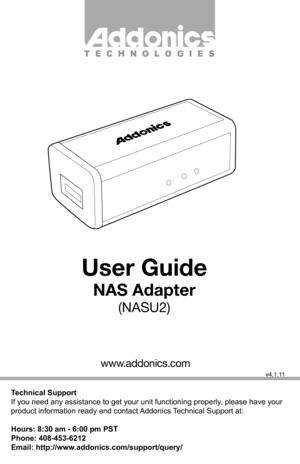 Page 1Technical Support
If you need any assistance to get your unit functioning properly, please have your 
product information ready and contact Addonics Technical Support at:
Hours: 8:30 am - 6:00 pm PST
Phone: 408-453-6212
Email: http://www.addonics.com/support/query/
v4.1.11
T E C H N O L O G I E S
www.addonics.com
User Guide
NAS Adapter
(NASU2)                 
