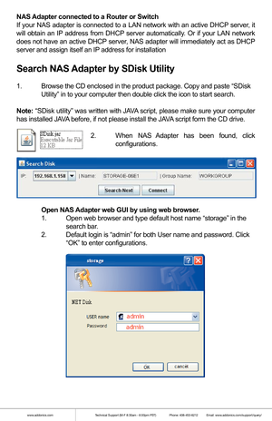 Page 3www.addonics.comTechnical Support (M-F 8:30am - 6:00pm PST)    Phone: 408-453-6212  Email: www.addonics.com/support/query/
NAS Adapter connected to a Router or Switch
If your NAS adapter is connected to a LAN network with an active DHCP server, it 
will obtain an IP address from DHCP server automatically. Or if your LAN network 
does not have an active DHCP server, NAS adapter will immediately act as DHCP 
server and assign itself an IP address for installation
Search NAS Adapter by SDisk Utility
1....