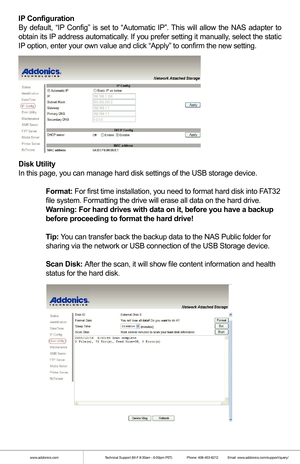 Page 5www.addonics.comTechnical Support (M-F 8:30am - 6:00pm PST)    Phone: 408-453-6212  Email: www.addonics.com/support/query/
IP Configuration
By default, “IP Config” is set to “Automatic IP”. This will allow the NAS adapter to 
obtain its IP address automatically. If you prefer setting it manually, select the static 
IP option, enter your own value and click “Apply” to confirm the new\
 setting.
Disk Utility
In this page, you can manage hard disk settings of the USB storage devic\
e.
 Format: For first...