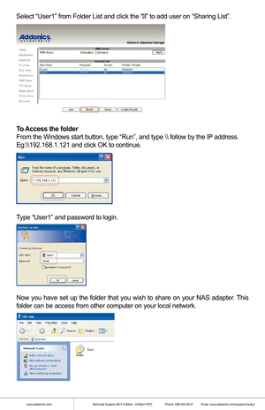 Page 7Select “User1” from Folder List and click the “” to add user on “Sharing List”.
To Access the folder
From the Windows start button, type “Run”, and type \ follow by\
 the IP address.
Eg:\\
.168.1.121 and click OK to continue.
 
Type “User1” and password to login.
Now you have set up the folder that you wish to share on your NAS adapter. This 
folder can be access from other computer on your local network.
 
 
 
www.addonics.com Technical Support (M-F 8:30am - 6:00pm PST)    Phone: 408-453-6212  Email:...