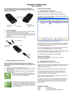 Page 1 
ADDONICS TECHNOLOGIES 
Model: ADU2N1G 
 For more detailed information on setting up the NAU (Network Attached USB) adapter, refer to the User Manual located on the CD that came with the device.       
 
 
 
 
 
 
  I. Hardware Installation 1. Plug in the Ethernet wire into the RJ-45 socket of the NAU adapter and the other end of the wire to a router or a switch. 2. Connect the DC-Jack with the bundled power adapter. Green LED will light up. If an active Ethernet line is detected, the yellow LED will...