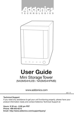 Page 1T E C H N O L O G I E S
User Guide
Mini  Storage Tower
(NA3MS4HU2B / NASMS4HPMB)
Technical Support
If you need any assistance to get your unit functioning properly, please have your 
product information ready and contact Addonics Technical Support at:
Hours: 8:30 am - 6:00 pm PST
Phone: 408-453-6212
Email: http://www.addonics.com/support/query/
v6.1.11
www.addonics.com         