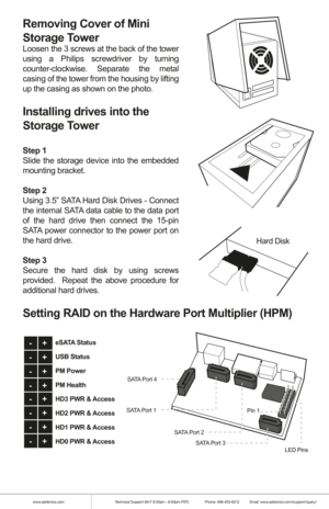 Page 2www.addonics.comTechnical Support (M-F 8:30am - 6:00pm PST)    Phone: 408-453-6212  Email: www.addonics.com/support/query/
Removing Cover of Mini 
Storage Tower 
Loosen the 3 screws at the back of the tower 
using a Philips screwdriver by turning 
counter-clockwise. Separate the metal 
casing of the tower from the housing by lifting 
up the casing as shown on the photo.
Installing drives into the 
Storage Tower 
Step 1
Slide the storage device into the embedded 
mounting bracket.
Step 2
Using 3.5” SATA...