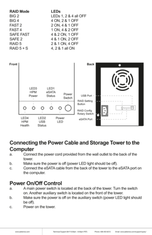 Page 4www.addonics.comTechnical Support (M-F 8:30am - 6:00pm PST)    Phone: 408-453-6212  Email: www.addonics.com/support/query/
RAID Mode    LEDs
BIG 2      LEDs 1, 2 & 4 all OFF
BIG 4      4 ON, 2 & 1 OFF
FAST 2      2 ON, 4 & 1 OFF
FAST 4      1 ON, 4 & 2 OFF
SAFE FAST    4 & 2 ON, 1 OFF
SAFE 2      4 & 1 ON, 2 OFF
RAID 5      2 & 1 ON, 4 OFF
RAID 5 + S    4, 2 & 1 all ON
 
Connecting the Power Cable and Storage Tower to the 
Computer
a.  Connect the power cord provided from the wall outlet to the back of...