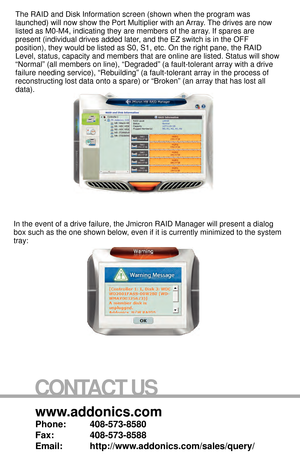 Page 8www.addonics.com
Phone:   408-573-8580
Fax:     408-573-8588
Email:   http://www.addonics.com/sales/query/
CONTACT US
The RAID and Disk Information screen (shown when the program was 
launched) will now show the Port Multiplier with an Array. The drives are now 
listed as M0-M4, indicating they are members of the array. If spares are 
present (individual drives added later, and the EZ switch is in the OFF 
position), they would be listed as S0, S1, etc. On the right pane, the \
RAID 
Level, status,...