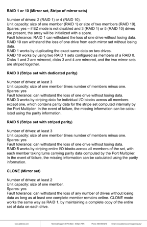 Page 4www.addonics.comTechnical Support (M-F 8:30am - 6:00pm PST)    Phone: 408-453-6212  Email: www.addonics.com/support/query/
RAID 1 or 10 (Mirror set, Stripe of mirror sets)
Number of drives: 2 (RAID 1) or 4 (RAID 10).
Unit capacity: size of one member (RAID 1) or size of two members (RA\
ID 10).
Spares: yes – if EZ mode is not disabled and 3 (RAID 1) or 5 (RAID\
 10) drives 
are present, the array will be initialized with a spare.
Fault tolerance: RAID 1 can withstand the loss of one drive without losi\...