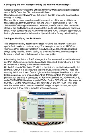 Page 7www.addonics.comTechnical Support (M-F 8:30am - 6:00pm PST)    Phone: 408-453-6212  Email: www.addonics.com/support/query/
Configuring the Port Multiplier Using the JMicron RAID Manager
Windows users may install the JMicron HW RAID Manager application locate\
d 
on the SATA Controller CD, or download it from 
http://addonics.com/drivers/driver_list.php. In the CD, browse to Config\
uration 
Utilities → JMB393.
Mac and Linux users may download those versions of the same utility from\...