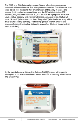 Page 9www.addonics.comTechnical Support (M-F 8:30am - 6:00pm PST)    Phone: 408-453-6212  Email: www.addonics.com/support/query/
The RAID and Disk Information screen (shown when the program was 
launched) will now show the Port Multiplier with an Array. The drives are now 
listed as M0-M4, indicating they are members of the array. If spares are 
present (individual drives added later, and the EZ switch is in the OFF 
position), they would be listed as S0, S1, etc. On the right pane, the \
RAID 
Level, status,...