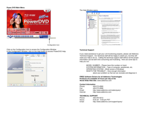 Page 4Power DVD Main Menu 
  
 
 
 
 
Click on the Configuration Icon to access the Configuration Window. 
In the Configuration Window, click on the Help button to access PowerDVD Help. 
   
 
 
 
 
 
 
 
 
The Help Window opens. 
   
 
Technical Support 
 
If you need assistance to get your unit functioning properly, please call Addonics 
Technical Support.  Our technical staff will be happy to assist you, but they will 
need your help to do so.  Calling the technical support staff without all the proper...