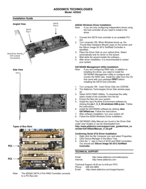 Page 1 
ADDONICS TECHNOLOGIES 
Model: ADSA2 
 
Installation Guide 
 
Angled View 
 
  
Side View 
  
Types of Bus Slots 
 
 
 
 
 
 
 
 
  
 
 
 
 
 
 
 
 
 
Note: The ADSA2 SATA 2-Port RAID Controller connects 
to a PCI Bus slot. 
 
 
 
 
 
 
ADSA2 Windows Driver Installation 
Note:  If you are only configuring independent drives using 
the host controller all you need to install is the 
driver. 
 
1. Connect the SATA host controller to an available PCI 
slot. 
2. Turn computer ON. When Windows boots up, the...