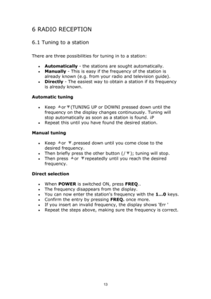 Page 13 
13
6 RADIO RECEPTION 
6.1 Tuning to a station 
There are three possibilities for tuning in to a station:  
• Automatically - the stations are sought automatically.  
• Manually - This is easy if the frequency of the station is 
already known (e.g. from your radio and television guide).  
• Directly - The easiest way to obtain a station if its frequency 
is already known.  
Automatic tuning  
• Keep or(TUNING UP or DOWNI pressed down until the 
frequency on the display changes continuously. Tuning will...