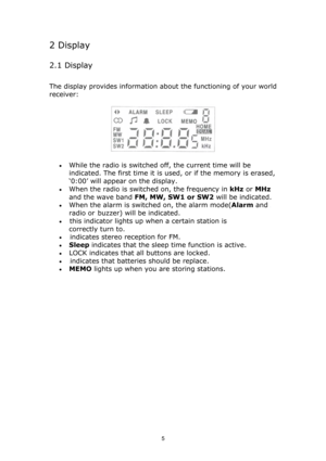 Page 5 
5
2 Display  
2.1 Display  
The display provides information about the functioning of your world 
receiver:  
 
• While the radio is switched off, the current time will be 
indicated. The first time it is used, or if the memory is erased, 
‘0:00’ will appear on the display.  
• When the radio is switched on, the frequency in kHz or MHz 
and the wave band FM, MW, SW1 or SW2 will be indicated.  
• When the alarm is switched on, the alarm mode(Alarm and 
radio or buzzer) will be indicated.  
• this...