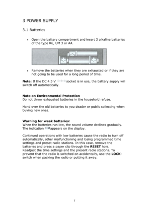 Page 7 
7
3 POWER SUPPLY 
3.1 Batteries 
• Open the battery compartment and insert 3 alkaline batteries 
of the type R6, UM 3 or AA.  
 
• Remove the batteries when they are exhausted or if they are 
not going to be used for a long period of time.  
Note: If the DC 4.5 V 
socket is in use, the battery supply will 
switch off automatically. 
 
Note on Environmental Protection 
Do not throw exhausted batteries in the household refuse. 
Hand over the old batteries to you deader or public collecting when 
buying...