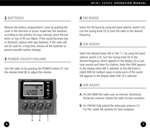 Page 44FM RADIO
Select the FM band by using the band selector switch (13).
Use the tuning knob (5) to tune the radio to the desired 
frequency.
MINI 300PEOPERATION MANUAL
7
2BATTERIES
Remove the battery compartment’s cover by pushing the
cover in the direction of arrow. Install two ‘AA’ batteries
according to the polarity. For easy removal, place the bat
teries on top of lift out ribbon. If the sound becomes low
or distorted, replace with new batteries. If the radio will
not be used for a long time, remove all...