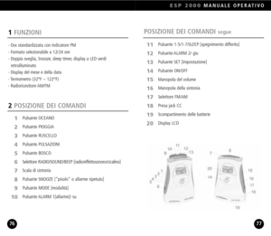 Page 39ESP 2000MANUALE OPERATIVO
7776
POSIZIONE DEI COMANDI segue1FUNZIONI
 Ora standardizzata con indicatore PM
 Formato selezionabile a 12/24 ore 
 Doppia sveglia, Snooze, sleep timer, display a LED verdi 
retroilluminato
 Display del mese e della data
 Termometro (32°F – 122°F)
 Radioricevitore AM/FM
2 POSIZIONE DEI COMANDI
Pulsante OCEANO
Pulsante PIOGGIA
Pulsante RUSCELLOPulsante PULSAZIONIPulsante BOSCO
Selettore RADIO/SOUND/BEEP [radio/effettosonoro/cicalino]Scala di sintoniaPulsante SNOOZE [pisolo o...