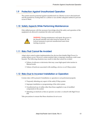 Page 13Protection Against Unauthorized Operation
Adept AnyFeeder User’s Guide, Rev. A  13
1.9 Protection Against Unauthorized Operation
The system must be protected against unauthorized use. Restrict access to the keyboard 
and the pendant by locking them in a cabinet or use another adequate method to prevent 
access to them.
1.10 Safety Aspects While Performing Maintenance 
Only skilled persons with the necessary knowledge about the safety and operation of the 
equipment are allowed to maintain the robot and...