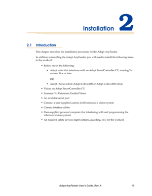 Page 15Adept AnyFeeder User’s Guide, Rev. A  15
Installation2
2.1 Introduction
This chapter describes the installation procedure for the Adept AnyFeeder.
In addition to installing the Adept AnyFeeder, you will need to install the following items 
in the workcell:
 Robot: one of the following:
 Adept robot that interfaces with an Adept SmartController CX, running V+ 
version 16.x or later
OR
 Adept i-Series robot (Adept Cobra i600 or Adept Cobra i800 robot)
 Vision: an Adept SmartController CX 
 Licenses: V+...